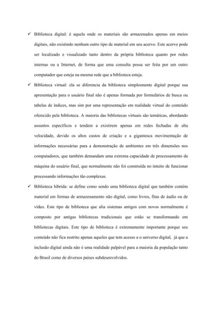  Biblioteca digital: é aquela onde os materiais são armazenados apenas em meios

   digitais, não existindo nenhum outro tipo de material em seu acervo. Este acervo pode

   ser localizado e visualizado tanto dentro da própria biblioteca quanto por redes

   internas ou a Internet, de forma que uma consulta possa ser feita por um outro

   computador que esteja na mesma rede que a biblioteca esteja.

 Biblioteca virtual: ela se diferencia da biblioteca simplesmente digital porque sua

   apresentação para o usuário final não é apenas formada por formulários de busca ou

   tabelas de índices, mas sim por uma representação em realidade virtual do conteúdo

   oferecido pela biblioteca. A maioria das bibliotecas virtuais são temáticas, abordando

   assuntos específicos e tendem a existirem apenas em redes fechadas de alta

   velocidade, devido os altos custos de criação e a gigantesca movimentação de

   informações necessárias para a demonstração de ambientes em três dimensões nos

   computadores, que também demandam uma extrema capacidade de processamento da

   máquina do usuário final, que normalmente não foi construída no intuito de funcionar

   processando informações tão complexas.

 Biblioteca híbrida: se define como sendo uma biblioteca digital que também contém

   material em formas de armazenamento não digital, como livros, fitas de áudio ou de

   vídeo. Este tipo de biblioteca que alia sistemas antigos com novos normalmente é

   composto por antigas bibliotecas tradicionais que estão se transformando em

   bibliotecas digitais. Este tipo de biblioteca é extremamente importante porque seu

   conteúdo não fica restrito apenas aqueles que tem acesso a o universo digital, já que a

   inclusão digital ainda não é uma realidade palpável para a maioria da população tanto

   do Brasil como de diversos países subdesenvolvidos.
 