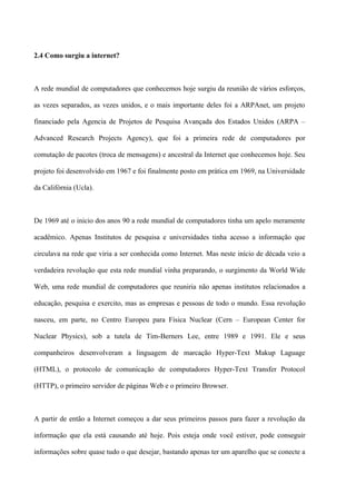 2.4 Como surgiu a internet?



A rede mundial de computadores que conhecemos hoje surgiu da reunião de vários esforços,

as vezes separados, as vezes unidos, e o mais importante deles foi a ARPAnet, um projeto

financiado pela Agencia de Projetos de Pesquisa Avançada dos Estados Unidos (ARPA –

Advanced Research Projects Agency), que foi a primeira rede de computadores por

comutação de pacotes (troca de mensagens) e ancestral da Internet que conhecemos hoje. Seu

projeto foi desenvolvido em 1967 e foi finalmente posto em prática em 1969, na Universidade

da Califórnia (Ucla).



De 1969 até o inicio dos anos 90 a rede mundial de computadores tinha um apelo meramente

acadêmico. Apenas Institutos de pesquisa e universidades tinha acesso a informação que

circulava na rede que viria a ser conhecida como Internet. Mas neste início de década veio a

verdadeira revolução que esta rede mundial vinha preparando, o surgimento da World Wide

Web, uma rede mundial de computadores que reuniria não apenas institutos relacionados a

educação, pesquisa e exercito, mas as empresas e pessoas de todo o mundo. Essa revolução

nasceu, em parte, no Centro Europeu para Física Nuclear (Cern – European Center for

Nuclear Physics), sob a tutela de Tim-Berners Lee, entre 1989 e 1991. Ele e seus

companheiros desenvolveram a linguagem de marcação Hyper-Text Makup Laguage

(HTML), o protocolo de comunicação de computadores Hyper-Text Transfer Protocol

(HTTP), o primeiro servidor de páginas Web e o primeiro Browser.



A partir de então a Internet começou a dar seus primeiros passos para fazer a revolução da

informação que ela está causando até hoje. Pois esteja onde você estiver, pode conseguir

informações sobre quase tudo o que desejar, bastando apenas ter um aparelho que se conecte a
 