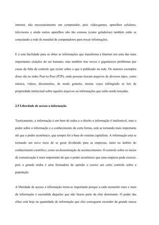 internet, não necessariamente um computador, pois vídeo-games, aparelhos celulares,

televisores e ainda outros aparelhos não tão comuns (como geladeiras) também estão se

conectando a rede de mundial de computadores para trocar informações.



E é esta facilidade para se obter as informações que transforma a Internet em uma das mais

importantes criações do ser humano, mas também traz novos e gigantescos problemas por

causa da falta de controle que existe sobre o que é publicado na rede. Os maiores exemplos

disso são as redes Peer-to-Peer (P2P), onde pessoas trocam arquivos de diversos tipos, como

música, vídeos, documentos, de modo gratuito, muitas vezes infringindo as leis de

propriedade intelectual sobre aqueles arquivos ou informações que estão sendo trocadas.



2.5 Liberdade de acesso a informação



Teoricamente, a informação é um bem de todos e o direito a informação é inalienável, mas o

poder sobre a informação e o conhecimento de certa forma, está se tornando mais importante

até que o poder econômico, que sempre foi a base do sistema capitalista. A informação está se

tornando um novo meio de se gerar dividendo para as empresas, tanto no âmbito do

conhecimento científico, como na disseminação de acontecimentos. O controle sobre os meios

de comunicação é mais importante do que o poder econômico que uma empresa pode exercer,

pois a grande mídia é uma formadora de opinião e exerce um certo controle sobre a

população.



A liberdade de acesso a informação torna-se importante porque a cada momento mais e mais

da informação é escondida daqueles que não fazem parte da elite dominante. O poder das

elites está hoje na quantidade de informação que eles conseguem esconder da grande massa
 