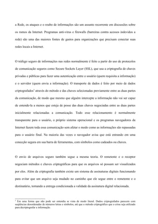 a Rede, os ataques e o roubo de informações são um assunto recorrente em discussões sobre

os rumos da Internet. Programas anti-vírus e firewalls (barreiras contra acessos indevidos a

rede) são uma das maiores fontes de gastos para organizações que precisam conectar suas

redes locais a Internet.



O tráfego seguro de informações nas redes normalmente é feito a partir do uso de protocolos

de comunicação seguros como Secure Sockets Layer (SSL), que usa a criptografia de chaves

privadas e públicas para fazer uma autenticação entre o usuário (quem requisita a informação)

e o servidor (quem envia a informação). O transporte de dados é feito por meio de dados

criptografados3 através do método e das chaves selecionadas previamente entre as duas partes

da comunicação, de modo que mesmo que alguém intercepte a informação não vai ser capaz

de entende-la a menos que esteja de posse das duas chaves negociadas entre as duas partes

inicialmente relacionadas a comunicação. Todo esse relacionamento é normalmente

transparente para o usuário, o próprio sistema operacional e os programas navegadores da

Internet fazem toda essa comunicação sem afetar o modo como as informações são repassadas

para o usuário final. Na maioria das vezes o navegador avisa que está entrando em uma

conecção segura em sua barra de ferramentas, com símbolos como cadeados ou chaves.



O envio de arquivos seguro também segue a mesma teoria. O remetente e o receptor

negociam métodos e chaves criptográficas para que os arquivos só possam ser visualizados

por eles. Além da criptografia também existe um sistema de assinaturas digitais funcionando

para evitar que um arquivo seja mudado no caminho que ele segue entre o remetente e o

destinatário, tornando a entrega condicionada a validade da assinatura digital relacionada.



3
  Em uma forma que não pode ser entendia se vista de modo literal. Dados criptografados parecem com
seqüências desordenadas de números letras e símbolos, até que o método criptográfico que o criou seja utilizado
para decriptografar a informação.
 