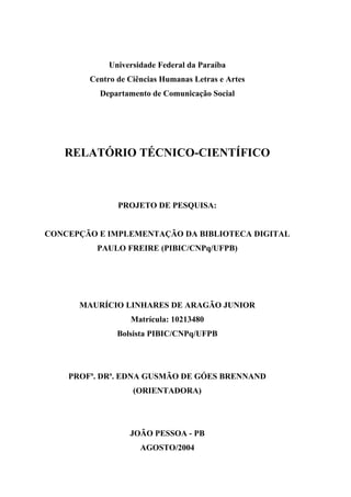 Universidade Federal da Paraíba
        Centro de Ciências Humanas Letras e Artes
          Departamento de Comunicação Social




   RELATÓRIO TÉCNICO-CIENTÍFICO



               PROJETO DE PESQUISA:


CONCEPÇÃO E IMPLEMENTAÇÃO DA BIBLIOTECA DIGITAL
          PAULO FREIRE (PIBIC/CNPq/UFPB)




      MAURÍCIO LINHARES DE ARAGÃO JUNIOR
                  Matrícula: 10213480
               Bolsista PIBIC/CNPq/UFPB




    PROFª. DRª. EDNA GUSMÃO DE GÓES BRENNAND
                   (ORIENTADORA)




                  JOÃO PESSOA - PB
                     AGOSTO/2004
 