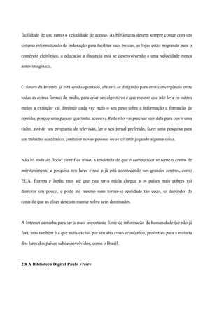 facilidade de uso como a velocidade de acesso. As bibliotecas devem sempre contar com um

sistema informatizado de indexação para facilitar suas buscas, as lojas estão migrando para o

comércio eletrônico, a educação a distância está se desenvolvendo a uma velocidade nunca

antes imaginada.



O futuro da Internet já está sendo apontado, ela está se dirigindo para uma convergência entre

todas as outras formas de mídia, para criar um algo novo e que mesmo que não leve os outros

meios a extinção vai diminuir cada vez mais o seu peso sobre a informação e formação de

opinião, porque uma pessoa que tenha acesso a Rede não vai precisar sair dela para ouvir uma

rádio, assistir um programa de televisão, ler o seu jornal preferido, fazer uma pesquisa para

um trabalho acadêmico, conhecer novas pessoas ou se divertir jogando alguma coisa.



Não há nada de ficção científica nisso, a tendência de que o computador se torne o centro de

entretenimento e pesquisa nos lares é real e já está acontecendo nos grandes centros, como

EUA, Europa e Japão, mas até que esta nova mídia chegue a os países mais pobres vai

demorar um pouco, e pode até mesmo nem tornar-se realidade tão cedo, se depender do

controle que as elites desejam manter sobre seus dominados.



A Internet caminha para ser a mais importante fonte de informação da humanidade (se não já

for), mas também é a que mais exclui, por seu alto custo econômico, proibitivo para a maioria

dos lares dos países subdesenvolvidos, como o Brasil.



2.8 A Biblioteca Digital Paulo Freire
 