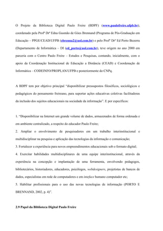 O Projeto da Biblioteca Digital Paulo Freire (BDPF) (www.paulofreire.ufpb.br),

coordenado pela Profª Drª Edna Gusmão de Góes Brennand (Programa de Pós-Graduação em

Educação – PPGE/CEAD/UFPB (ebrenna2@uol.com.br) e pelo Profº Drº Ed Porto Bezerra

(Departamento de Informática – DI (ed_porto@uol.com.br), teve origem no ano 2000 em

parceria com o Centro Paulo Freire – Estudos e Pesquisas, contando, inicialmente, com o

apoio da Coordenação Institucional de Educação a Distância (CEAD) e Coordenação de

Informática – CODEINFO/PROPLAN/UFPB e posteriormente do CNPq.



A BDPF tem por objetivo principal “disponibilizar pressupostos filosóficos, sociológicos e

pedagógicos do pensamento freireano, para suportar ações educativas coletivas facilitadoras

da inclusão dos sujeitos educacionais na sociedade da informação”. E por específicos:



1. “Disponibilizar na Internet um grande volume de dados, armazenados de forma ordenada e

em ambiente centralizado, a respeito do educador Paulo Freire;

2. Ampliar o envolvimento de pesquisadores em um trabalho interinstitucional e

multidisciplinar na pesquisa e aplicação das tecnologias da informação e comunicação;

3. Fortalecer a experiência para novos empreendimentos educacionais sob o formato digital;

4. Exercitar habilidades multidisciplinares de uma equipe interinstitucional, através da

experiência na concepção e implantação de uma ferramenta, envolvendo pedagogos,

bibliotecários, historiadores, educadores, psicólogos, webdesigners, projetistas de bancos de

dados, especialistas em rede de computadores e em inteface humano computador etc;

5. Habilitar profissionais para o uso das novas tecnologias de informação (PORTO E

BRENNAND, 2002, p. 4)”.



2.9 Papel da Biblioteca Digital Paulo Freire
 