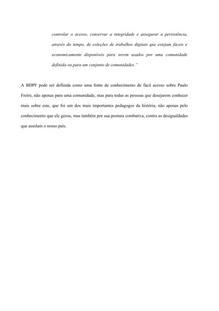 controlar o acesso, conservar a integridade e assegurar a persistência,

                através do tempo, de coleções de trabalhos digitais que estejam fáceis e

                economicamente disponíveis para serem usados por uma comunidade

                definida ou para um conjunto de comunidades.”



A BDPF pode ser definida como uma fonte de conhecimento de fácil acesso sobre Paulo

Freire, não apenas para uma comunidade, mas para todas as pessoas que desejarem conhecer

mais sobre este, que foi um dos mais importantes pedagogos da história, não apenas pelo

conhecimento que ele gerou, mas também por sua postura combativa, contra as desigualdades

que assolam o nosso país.
 