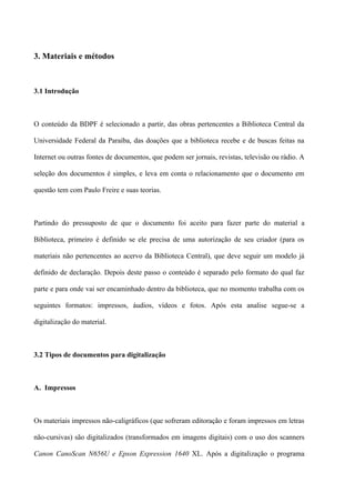 3. Materiais e métodos



3.1 Introdução



O conteúdo da BDPF é selecionado a partir, das obras pertencentes a Biblioteca Central da

Universidade Federal da Paraíba, das doações que a biblioteca recebe e de buscas feitas na

Internet ou outras fontes de documentos, que podem ser jornais, revistas, televisão ou rádio. A

seleção dos documentos é simples, e leva em conta o relacionamento que o documento em

questão tem com Paulo Freire e suas teorias.



Partindo do pressuposto de que o documento foi aceito para fazer parte do material a

Biblioteca, primeiro é definido se ele precisa de uma autorização de seu criador (para os

materiais não pertencentes ao acervo da Biblioteca Central), que deve seguir um modelo já

definido de declaração. Depois deste passo o conteúdo é separado pelo formato do qual faz

parte e para onde vai ser encaminhado dentro da biblioteca, que no momento trabalha com os

seguintes formatos: impressos, áudios, vídeos e fotos. Após esta analise segue-se a

digitalização do material.



3.2 Tipos de documentos para digitalização



A. Impressos



Os materiais impressos não-caligráficos (que sofreram editoração e foram impressos em letras

não-cursivas) são digitalizados (transformados em imagens digitais) com o uso dos scanners

Canon CanoScan N656U e Epson Expression 1640 XL. Após a digitalização o programa
 