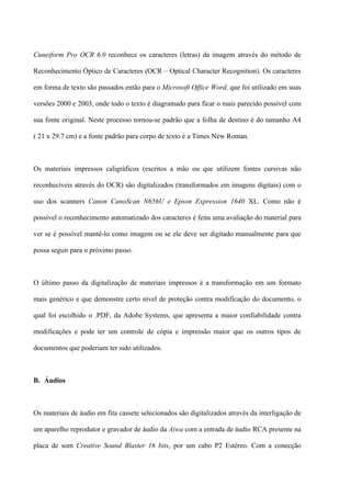 Cuneiform Pro OCR 6.0 reconhece os caracteres (letras) da imagem através do método de

Reconhecimento Óptico de Caracteres (OCR – Optical Character Recognition). Os caracteres

em forma de texto são passados então para o Microsoft Office Word, que foi utilizado em suas

versões 2000 e 2003, onde todo o texto é diagramado para ficar o mais parecido possível com

sua fonte original. Neste processo tornou-se padrão que a folha de destino é do tamanho A4

( 21 x 29.7 cm) e a fonte padrão para corpo de texto é a Times New Roman.



Os materiais impressos caligráficos (escritos a mão ou que utilizem fontes cursivas não

reconhecíveis através do OCR) são digitalizados (transformados em imagens digitais) com o

uso dos scanners Canon CanoScan N656U e Epson Expression 1640 XL. Como não é

possível o reconhecimento automatizado dos caracteres é feita uma avaliação do material para

ver se é possível mantê-lo como imagem ou se ele deve ser digitado manualmente para que

possa seguir para o próximo passo.



O último passo da digitalização de materiais impressos é a transformação em um formato

mais genérico e que demonstre certo nível de proteção contra modificação do documento, o

qual foi escolhido o .PDF, da Adobe Systems, que apresenta a maior confiabilidade contra

modificações e pode ter um controle de cópia e impressão maior que os outros tipos de

documentos que poderiam ter sido utilizados.



B. Áudios



Os materiais de áudio em fita cassete selecionados são digitalizados através da interligação de

um aparelho reprodutor e gravador de áudio da Aiwa com a entrada de áudio RCA presente na

placa de som Creative Sound Blaster 16 bits, por um cabo P2 Estéreo. Com a conecção
 