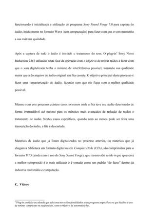 funcionando é inicializada a utilização do programa Sony Sound Forge 7.0 para captura do

áudio, inicialmente no formato Wave (sem compactação) para fazer com que o som mantenha

a sua máxima qualidade.



Após a captura de todo o áudio é iniciado o tratamento do som. O plug-in5 Sony Noise

Reduction 2.0 é utilizado nesta fase da operação com o objetivo de retirar ruídos e fazer com

que o som digitalizado tenha o mínimo de interferências possível, tornando sua qualidade

maior que a do arquivo de áudio original em fita cassete. O objetivo principal deste processo é

fazer uma remasterização do áudio, fazendo com que ele fique com a melhor qualidade

possível.



Mesmo com este processo existem casos extremos onde a fita teve seu áudio deteriorado de

forma irremediável até mesmo para os métodos mais avançados de redução de ruídos e

tratamento de áudio. Nestes casos específicos, quando nem ao menos pode ser feita uma

transcrição do áudio, a fita é descartada.



Materiais de áudio que já foram digitalizados no processo anterior, ou materiais que já

chegam a biblioteca em formato digital ou em Compact Disks (CDs), são comprimidos para o

formato MP3 (ainda com o uso do Sony Sound Forge), que mesmo não sendo o que apresenta

a melhor compressão é o mais utilizado e é tomado como um padrão “de facto” dentro da

industria multimídia e computação.



C. Vídeos




5
 Plug-in: módulo ou adendo que adiciona novas funcionalidades a um programa específico ou que facilita o uso
de rotinas complexas ou seqüenciais, com o objetivo de automatizá-las.
 