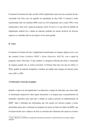 O material em formato de vídeo em fitas VHS é digitalizado através de uma conecção de alta-

velocidade Fire Wire com um aparelho de reprodução de fitas VHS. O material é então

transformado tanto nos formatos MPG como em AVI compactado com o codec6 DIVx. Essa

transposição é feita com a ajuda do programa Adobe Premiere 6.5, que além do trabalho de

digitalização também faz a edição do material, podendo até mesmo dividi-lo em diversos

arquivos se o tamanho dele em um arquivo só for muito grande.



D. Fotos



O material em formato de fotos é digitalizado (transformado em imagens digitais) com o uso

dos scanners Canon CanoScan N656U e Epson Expression 1640 XL, com a ajuda do

programa Adobe Photoshop 7.0 que também é o programa utilizado para fazer a restauração

de imagens quando isto se mostra necessário. O formato final para este tipo de mídia é o

JPEG, padrão da industria fotográfica e também um padrão para imagens da Internet, junto

com o GIF e o PSD.



3.3 Indexação e Inserção na página



Quando o arquivo já está digitalizado é enviado para a equipe de indexação, que reúne todas

as informações disponíveis sobre aquele documento e as prepara para o preenchimento do

formulário específico para cada tipo e subtipo de arquivo presente na implementação da

BDPF. Após a definição das informações que vão constar nos diversos campos a serem

preenchidos parte para a utilização do programa de acesso ao banco de dados da BDPF, que

foi desenvolvido com o objetivo de fazer as inserções das referências dos arquivos ao banco


6
 Codec: algoritmo ou método de compressão utilizado para diminuir o tamanho final de um arquivo digital
qualquer.
 