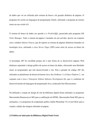 de dados que vai ser utilizado pelo sistema de busca e de geração dinâmica de páginas. O

programa foi escrito na linguagem de programação Delphi, utilizando o programa de mesmo

nome em sua versão 6.0.



O sistema de banco de dados em questão é o PostGreSQL, gerenciado pelo programa DB

Tools Manager. Todo o sistema da página é montado em um servidor Apache em conjunto

com o módulo Jakarta Tomcat, que dá suporte ao sistema de páginas dinâmicas baseados na

tecnologia Java, utilizando o Java Server Pages (JSP) como meio de acesso ao banco de

dados.



A tecnologia JSP foi escolhida porque ela é uma forma de se desenvolver páginas Web

dinânicas separando o design gráfico do acesso ao banco de dados, oferecendo uma liberdade

maior ao programador que está desenvolvendo o site. Para a geração do código JSP são

utilizados as plataformas de desenvolvimento Java, Sun NetBeans 3 e Eclipse Platform 2, em

conjunto com o Java 2 Enterprise Edition Software Development Kit, que é o ambiente de

desenvolvimento da linguagem de programação Java, criada pela Sun Microsystems.



Na definição e criação do design do site da biblioteca digital foram utilizados os programas

Macromedia Dreamweaver MX para a codificação do HTML, Macromedia Flash MX para as

animações, e os programas de computação gráfica Adobe Photoshop 7.0 e Corel Draw para a

criação e edição das imagens utilizadas na página.



3.4 Política de indexação da Biblioteca Digital Paulo Freire
 