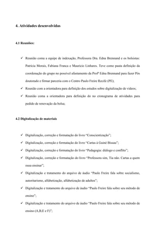 4. Atividades desenvolvidas



4.1 Reuniões:



    Reunião coma a equipe de indexação, Professora Dra. Edna Brennand e os bolsistas:

       Patrícia Morais, Fabiana Franca e Mauricio Linhares. Teve como pauta definição da

       coordenação do grupo no possível afastamento da Profª Edna Brennand para fazer Pós

       doutorado e firmar parceria com o Centro Paulo Freire Recife (PE);

    Reunião com a orientadora para definição dos estudos sobre digitalização de vídeos;

    Reunião coma a orientadora para definição do no cronograma de atividades para

       pedido de renovação da bolsa;



4.2 Digitalização de materiais



    Digitalização, correção e formatação do livro “Conscientização”;

    Digitalização, correção e formatação do livro “Cartas à Guiné Bissau”;

    Digitalização, correção e formatação do livro “Pedagogia: diálogo e conflito”;

    Digitalização, correção e formatação do livro “Professora sim, Tia não. Cartas a quem

       ousa ensinar”;

    Digitalização e tratamento do arquivo de áudio “Paulo Freire fala sobre socialismo,

       autoritarismo, alfabetização, alfabetização de adultos”;

    Digitalização e tratamento do arquivo de áudio “Paulo Freire fala sobre seu método de

       ensino”;

    Digitalização e tratamento do arquivo de áudio “Paulo Freire fala sobre seu método de

       ensino (A,B,E e F)”;
 