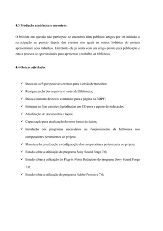 4.3 Produção acadêmica e encontros:


O bolsista em questão não participou de encontros nem publicou artigos por ter iniciado a
participação no projeto depois dos eventos nos quais os outros bolsistas do projeto
apresentaram seus trabalhos. Entretanto ele já conta com um artigo pronto para publicação e
está a procura de oportunidades para apresentar o trabalho da biblioteca.



4.4 Outras atividades



    Busca na web por possíveis eventos para o envio de trabalhos;

    Reorganização dos arquivos e pastas da Biblioteca;

    Busca constante de novos conteúdos para a página da BDPF;

    Entregue as fitas cassetes digitalizadas em CD para a equipe de indexação;

    Atualização de documentos e livros;

    Capacitação para atualização do novo banco de dados;

    Instalação dos programas necessários ao funcionamento da biblioteca nos

       computadores pertencentes ao projeto;

    Manutenção, atualização e configuração dos computadores pertencentes ao projeto;

    Estudo sobre a utilização do programa Sony Sound Forge 7.0;

    Estudo sobre a utilização do Plug-in Noise Reduction do programa Sony Sound Forge

       7.0;

    Estudo sobre a utilização do programa Adobe Premiere 7.0;
 