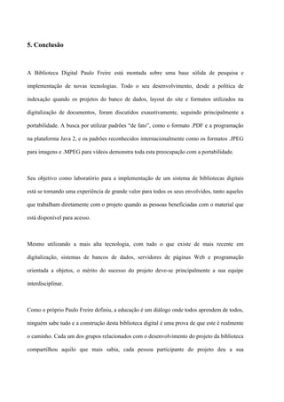5. Conclusão



A Biblioteca Digital Paulo Freire está montada sobre uma base sólida de pesquisa e

implementação de novas tecnologias. Todo o seu desenvolvimento, desde a política de

indexação quando os projetos do banco de dados, layout do site e formatos utilizados na

digitalização de documentos, foram discutidos exaustivamente, seguindo principalmente a

portabilidade. A busca por utilizar padrões “de fato”, como o formato .PDF e a programação

na plataforma Java 2, e os padrões reconhecidos internacionalmente como os formatos .JPEG

para imagens e .MPEG para vídeos demonstra toda esta preocupação com a portabilidade.



Seu objetivo como laboratório para a implementação de um sistema de bibliotecas digitais

está se tornando uma experiência de grande valor para todos os seus envolvidos, tanto aqueles

que trabalham diretamente com o projeto quando as pessoas beneficiadas com o material que

está disponível para acesso.



Mesmo utilizando a mais alta tecnologia, com tudo o que existe de mais recente em

digitalização, sistemas de bancos de dados, servidores de páginas Web e programação

orientada a objetos, o mérito do sucesso do projeto deve-se principalmente a sua equipe

interdisciplinar.



Como o próprio Paulo Freire definiu, a educação é um diálogo onde todos aprendem de todos,

ninguém sabe tudo e a construção desta biblioteca digital é uma prova de que este é realmente

o caminho. Cada um dos grupos relacionados com o desenvolvimento do projeto da biblioteca

compartilhou aquilo que mais sabia, cada pessoa participante do projeto deu a sua
 