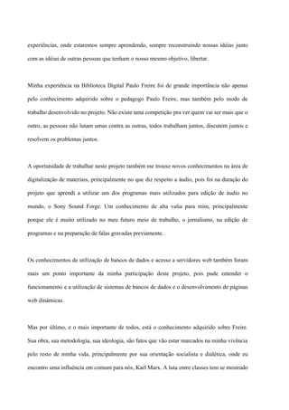 experiências, onde estaremos sempre aprendendo, sempre reconstruindo nossas idéias junto

com as idéias de outras pessoas que tenham o nosso mesmo objetivo, libertar.



Minha experiência na Biblioteca Digital Paulo Freire foi de grande importância não apenas

pelo conhecimento adquirido sobre o pedagogo Paulo Freire, mas também pelo modo de

trabalho desenvolvido no projeto. Não existe uma competição pra ver quem vai ser mais que o

outro, as pessoas não lutam umas contra as outras, todos trabalham juntos, discutem juntos e

resolvem os problemas juntos.



A oportunidade de trabalhar neste projeto também me trouxe novos conhecimentos na área de

digitalização de materiais, principalmente no que diz respeito a áudio, pois foi na duração do

projeto que aprendi a utilizar um dos programas mais utilizados para edição de áudio no

mundo, o Sony Sound Forge. Um conhecimento de alta valia para mim, principalmente

porque ele é muito utilizado no meu futuro meio de trabalho, o jornalismo, na edição de

programas e na preparação de falas gravadas previamente.



Os conhecimentos de utilização de bancos de dados e acesso a servidores web também foram

mais um ponto importante da minha participação deste projeto, pois pude entender o

funcionamento e a utilização de sistemas de bancos de dados e o desenvolvimento de páginas

web dinâmicas.



Mas por último, e o mais importante de todos, está o conhecimento adquirido sobre Freire.

Sua obra, sua metodologia, sua ideologia, são fatos que vão estar marcados na minha vivência

pelo resto de minha vida, principalmente por sua orientação socialista e dialética, onde eu

encontro uma influência em comum para nós, Karl Marx. A luta entre classes tem se mostrado
 