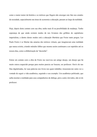 como o maior motor da história e os teóricos que fingem não enxergar este fato nos estudos

da sociedade, especialmente nas áreas de economia e educação, passam ao largo da realidade.



Hoje, depois deste contato com sua obra, tenho mais fé na possibilidade de mudança. Tenho

esperança de que ainda existem modos de nos livramos dos grilhões do capitalismo

imperialista, e dentro destes modos está a educação libertária que Freire tanto pregou. Ler

Paulo Freire é se libertar das amarras dos teóricos virtuais, que imaginavam uma realidade

que nunca existiu, criando métodos falhos que mesmo assim continuam a ser repetidos até os

nossos dias, como a alfabetização da “decoreba”.



Entrar em contato com a obra de Freire me reavivou um antigo desejo, um desejo que há

muito estava esquecido porque para muitos parecia ser loucura, ser professor. Ouvir ele nas

fitas digitalizadas, ler suas palavras nos livros nos quais trabalhei, trouxeram-me outra vez a

vontade de seguir a vida acadêmica, seguindo o seu exemplo. Um acadêmico politizado, que

saiba mostrar a realidade para seus companheiros de diálogo, pois a aula é de todos, não só do

professor.
 
