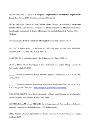 BRENANND, Edna G.Góes et al. Concepção e Implementação da Biblioteca Digital Paulo
Freire, João Pessoa, 2000. (Projeto de Iniciação à Pesquisa)


BRENNAND, Edna Gusmão de Góes,VASCOCELOS, Giuliana Cavalcanti(Org). Admirável
mundo virtual. João Pessoa: Laboratório de Desenvolvimento de Material Institucional/
Coordenação Institucional de Ensino à Distancia/ Universidade Federal da Paraíba, 2002. 1 -
CD ROM.


Biblioteca digital. Revista Ciência da informação.Brasília: IBCT,2001.v.30, n.3.



BALDACCI, Maria Bruna. La biblioteca del 2000: dal punto di vista delle biblioteche.
Bolletino AIB, v. 33, Dez, 1993. n. 4, p. 423-436.


CASTELLS, M. A sociedade em rede. Rio de Janeiro: Paz e Terra, 1999, v.1.


CUNHA, Murilo B. da. Challenges in the construction of a digital library. Ciência da
Informação, edição 17, 1999.


______. Desafios na construção de uma biblioteca digital. Ci. Informação v. 28, n.3, 257-268,
set/dez, 1999.


______. Construindo o futuro: a biblioteca universitária brasileira em 2010. Ci, Inf. v. 29, n.
1, p. 71-89, jan/abr. 2000. URL: http://ultra.pucrs.br/biblioteca/modelo.htm.


FAULKNER-BROWN, Harry. Design de grandes edifícios para biblioteca. In: A informação:
tendências para o novo milênio. Brasília: Ibict, 1999.


LASTRES, Helena M. M. and ALBAGLI, Sarita (organizadoras). Informação e globalização
na era do conhecimento. Editora Campus, 1999 (in Portuguese).


LESK, Michael. Pracical digital libraries: books, bytes and bucks. San Francisco: Morgan
Kaufman, 1997.
 