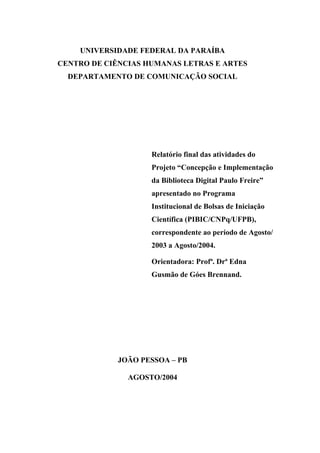 UNIVERSIDADE FEDERAL DA PARAÍBA
CENTRO DE CIÊNCIAS HUMANAS LETRAS E ARTES
  DEPARTAMENTO DE COMUNICAÇÃO SOCIAL




                    Relatório final das atividades do
                    Projeto “Concepção e Implementação
                    da Biblioteca Digital Paulo Freire”
                    apresentado no Programa
                    Institucional de Bolsas de Iniciação
                    Científica (PIBIC/CNPq/UFPB),
                    correspondente ao período de Agosto/
                    2003 a Agosto/2004.

                    Orientadora: Profª. Drª Edna
                    Gusmão de Góes Brennand.




             JOÃO PESSOA – PB

               AGOSTO/2004
 