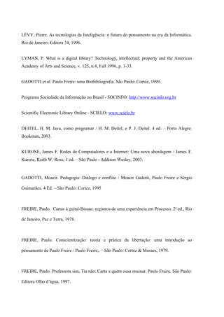 LÉVY, Pierre. As tecnologias da Inteligência: o futuro do pensamento na era da Informática.
Rio de Janeiro: Editora 34, 1996.


LYMAN, P. What is a digital library? Technology, intellectual; property and the American
Academy of Arts and Science, v. 125, n.4, Fall 1996, p. 1-33.


GADOTTI et al. Paulo Freire: uma Biobibliografia. São Paulo: Cortez, 1999.


Programa Sociedade da Informação no Brasil - SOCINFO: http://www.socinfo.org.br


Scientific Electronic Library Online - SCIELO: www.scielo.br


DEITEL, H. M. Java, como programar / H. M. Deitel, e P. J. Deitel. 4 ed. – Porto Alegre:
Bookman, 2003.


KUROSE, James F. Redes de Computadores e a Internet: Uma nova abordagem / James F.
Kurose, Keith W. Ross; 1 ed. – São Paulo : Addison Wesley, 2003.



GADOTTI, Moacir. Pedagogia: Diálogo e conflito / Moacir Gadotti, Paulo Freire e Sérgio

Guimarães. 4 Ed. – São Paulo: Cortez, 1995



FREIRE, Paulo. Cartas à guiné-Bissau: registros de uma experiência em Processo. 2ª ed., Rio

de Janeiro, Paz e Terra, 1978.



FREIRE, Paulo. Conscientização: teoria e prática da libertação: uma introdução ao

pensamento de Paulo Freire / Paulo Freire;. – São Paulo: Cortez & Moraes, 1979.



FREIRE, Paulo. Professora sim, Tia não: Carta a quem ousa ensinar. Paulo Freire. São Paulo:

Editora Olho d’água, 1997.
 