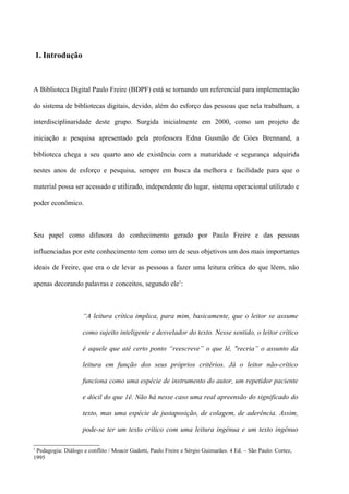 1. Introdução



A Biblioteca Digital Paulo Freire (BDPF) está se tornando um referencial para implementação

do sistema de bibliotecas digitais, devido, além do esforço das pessoas que nela trabalham, a

interdisciplinaridade deste grupo. Surgida inicialmente em 2000, como um projeto de

iniciação a pesquisa apresentado pela professora Edna Gusmão de Góes Brennand, a

biblioteca chega a seu quarto ano de existência com a maturidade e segurança adquirida

nestes anos de esforço e pesquisa, sempre em busca da melhora e facilidade para que o

material possa ser acessado e utilizado, independente do lugar, sistema operacional utilizado e

poder econômico.



Seu papel como difusora do conhecimento gerado por Paulo Freire e das pessoas

influenciadas por este conhecimento tem como um de seus objetivos um dos mais importantes

ideais de Freire, que era o de levar as pessoas a fazer uma leitura crítica do que lêem, não

apenas decorando palavras e conceitos, segundo ele1:



                    “A leitura crítica implica, para mim, basicamente, que o leitor se assume

                    como sujeito inteligente e desvelador do texto. Nesse sentido, o leitor crítico

                    é aquele que até certo ponto “reescreve” o que lê, "recria” o assunto da

                    leitura em função dos seus próprios critérios. Já o leitor não-crítico

                    funciona como uma espécie de instrumento do autor, um repetidor paciente

                    e dócil do que 1ê. Não há nesse caso uma real apreensão do significado do

                    texto, mas uma espécie de justaposição, de colagem, de aderência. Assim,

                    pode-se ter um texto crítico com uma leitura ingênua e um texto ingênuo

1
 Pedagogia: Diálogo e conflito / Moacir Gadotti, Paulo Freire e Sérgio Guimarães. 4 Ed. – São Paulo: Cortez,
1995
 