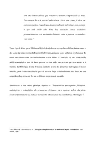 com uma leitura crítica, que reescreve e supera a ingenuidade do texto.

                  Essa superação só é possível pela leitura crítica, que, como já disse em

                  outros momentos, é aquela que fundamentalmente sabe situar num contexto

                  o que está sendo lido. Uma boa educação crítica                       estabelece

                  permanentemente esse movimento dinâmico entre a palavra e o mundo e

                  vice-versa.”



É este tipo de leitor que a Biblioteca Digital deseja formar com a disponibilização dos textos e

das idéias de uma personalidade como Paulo Freire, para que todos tenham a oportunidade de

entrar em contato com seu conhecimento e suas idéias. A formação de uma consciência

político-pedagógica, que ele tanto pregou em sua vida, nas pessoas que tem acesso a o

material da Biblioteca, é uma de nossas vontades e uma das principais motivações do nosso

trabalho, pois é esta consciência que vai nos dar força e conhecimento para lutar por um

amanhã melhor, como ele fez até os últimos momentos de sua vida.



Somando-se a isto, nosso principal objetivo é “disponibilizar pressupostos filosóficos,

sociológicos e pedagógicos do pensamento freireano, para suportar ações educativas

coletivas facilitadoras da inclusão dos sujeitos educacionais na sociedade da informação”2.




2
 BRENANND, Edna G.Góes et al. Concepção e Implementação da Biblioteca Digital Paulo Freire, João
Pessoa, 2000.
 