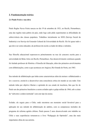 2. Fundamentação teórica

2.1 Paulo Freire e sua obra



Paulo Reglus Neves Freire nasceu no dia 19 de setembro de 1921, no Recife, Pernambuco,

uma das regiões mais pobres do país, onde logo cedo pôde experimentar as dificuldades de

sobrevivência das classes populares. Trabalhou inicialmente no SESI (Serviço Social da

Indústria) e no Serviço de Extensão Cultural da Universidade do Recife. Ele foi quase tudo o

que deve ser como educador, de professor de escola a criador de idéias e métodos.



Sua filosofia educacional expressou-se primeiramente na tese de concurso escrita para a

universidade de Belas Artes em Recife, Pernambuco. Seu desenvolvimento continuou quando

foi titulado professor de História e Filosofia da Educação, além dos primeiros envolvimentos

com alfabetizações, como a que aconteceu em Angicos, Rio Grande do Norte, em 1963.



Seu método de alfabetização que tinha como características além de ensinar o alfabetizando a

ler e escrever, ensiná-lo a desenvolver uma consciência crítica do mundo ao seu redor. Este

método tinha por objetivo libertar o oprimido de seu estado de inocência, fato que fez de

Paulo um dos primeiros brasileiros a serem exilados após o golpe militar de 1964, sob o crime

de “subverter a ordem instituída” com este tipo de ensino.



Exilado, ele seguiu para o Chile, onde encontrou um momento social favorável para a

aplicação de seu método de alfabetização de adultos, com os camponeses incluídos do

programa de reforma agrária chileno. Paulo passou 5 anos desenvolvendo este trabalho no

Chile e suas experiências tornaram-se o livro “Pedagogia do Oprimido”, uma das mais

importantes obras de sua carreira.
 
