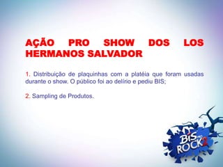 AÇÃO  PRO  SHOW   DOS                                LOS
HERMANOS SALVADOR

1. Distribuição de plaquinhas com a platéia que foram usadas
durante o show. O público foi ao delírio e pediu BIS;

2. Sampling de Produtos.
 