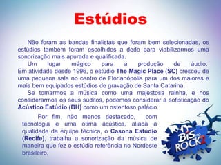 Estúdios
   Não foram as bandas finalistas que foram bem selecionadas, os
estúdios também foram escolhidos a dedo para viabilizarmos uma
sonorização mais apurada e qualificada.
   Um      lugar  mágico     para     a  produção     de     áudio.
Em atividade desde 1996, o estúdio The Magic Place (SC) cresceu de
uma pequena sala no centro de Florianópolis para um dos maiores e
mais bem equipados estúdios de gravação de Santa Catarina.
   Se tomarmos a música como uma majestosa rainha, e nos
considerarmos os seus súditos, podemos considerar a sofisticação do
Acústico Estúdio (BH) como um ostentoso palácio.
       Por fim, não menos destacado,         com
 tecnologia e uma ótima acústica, aliada a
 qualidade da equipe técnica, o Casona Estúdio
 (Recife), trabalha a sonorização da música de
 maneira que fez o estúdio referência no Nordeste
 brasileiro.
 