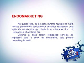 ENDOMARKETING

      Na quarta-feira, 18 de abril, durante reunião na Kraft,
nossos promotores devidamente treinados realizaram uma
ação de endomarketing, distribuindo máscaras dos Los
Hermanos e chocolates Bis.
      Durante a ação foram realizados sorteios de
ingressos para o show da sexta-feira, pelo próprio
marketing da Kraft.
 