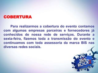 COBERTURA

    Para realizarmos a cobertura do evento contamos
com algumas empresas parceiras e fornecedores já
conhecidos de nossa rede de serviços. Durante a
sexta-feira, fizemos toda a transmissão do evento e
continuamos com toda assessoria da marca BIS nas
diversas redes sociais.
 