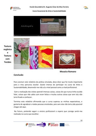 Escola Secundária Dr. Augusto César da Silva Ferreira
Curso Vocacional de Artes e Sustentabilidade
10
Conclusão
Para concluir este relatório da prática simulada, devo dizer que foi muito importante
para o meu percurso escolar. Gostei imenso de participar no curso de Artes e
Sustentabilidade, desenvolvi-me não só a nível pessoal como a nível profissional.
Com a realização das visitas aprendi imensas coisas, coisas de que nunca tinha ouvido
falar, coisas que não sabia com eram feitas e muitas outras coisas que sem isto não
teria ficado a conhecer.
Termino este relatório afirmando que o curso superou as minhas expectativas, e
gostaria de agradecer a todas pessoas envolvidas, pois sem elas não teria sido possível
chegar até aqui.
No futuro, pretendo seguir o ensino profissional e espero que consiga sentir-me
realizada no curso que escolher.
Mosaico Romano
Textura
orgânica
e
Textura
com
Tecidos
 