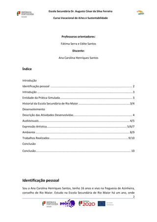 Escola Secundária Dr. Augusto César da Silva Ferreira
Curso Vocacional de Artes e Sustentabilidade
2
Professoras orientadores:
Fátima Serra e Edite Santos
Discente:
Ana Carolina Henriques Santos
Índice
Introdução
Identificação pessoal ....................................................................................................... 2
Introdução …………………………………………………………………………………………………………………..3
Entidade da Prática Simulada........................................................................................... 3
Historial da Escola Secundária de Rio Maior.................................................................3/4
Desenvolvimento
Descrição das Atividades Desenvolvidas.......................................................................... 4
Audiovisuais...................................................................................................................4/5
Expressão Artística..................................................................................................... 5/6/7
Ambiente .......................................................................................................................8/9
Trabalhos Realizados...................................................................................................9/10
Conclusão
Conclusão........................................................................................................................ 10
Identificação pessoal
Sou a Ana Carolina Henriques Santos, tenho 16 anos e vivo na freguesia de Azinheira,
conselho de Rio Maior. Estudo na Escola Secundária de Rio Maior há um ano, onde
 