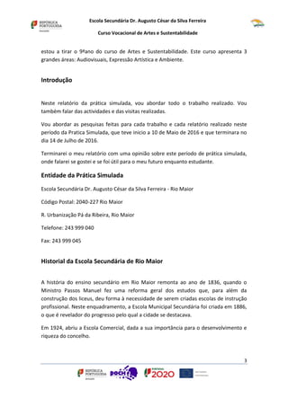 Escola Secundária Dr. Augusto César da Silva Ferreira
Curso Vocacional de Artes e Sustentabilidade
3
estou a tirar o 9ªano do curso de Artes e Sustentabilidade. Este curso apresenta 3
grandes áreas: Audiovisuais, Expressão Artística e Ambiente.
Introdução
Neste relatório da prática simulada, vou abordar todo o trabalho realizado. Vou
também falar das actividades e das visitas realizadas.
Vou abordar as pesquisas feitas para cada trabalho e cada relatório realizado neste
período da Pratica Simulada, que teve inicio a 10 de Maio de 2016 e que terminara no
dia 14 de Julho de 2016.
Terminarei o meu relatório com uma opinião sobre este período de prática simulada,
onde falarei se gostei e se foi útil para o meu futuro enquanto estudante.
Entidade da Prática Simulada
Escola Secundária Dr. Augusto César da Silva Ferreira - Rio Maior
Código Postal: 2040-227 Rio Maior
R. Urbanização Pá da Ribeira, Rio Maior
Telefone: 243 999 040
Fax: 243 999 045
Historial da Escola Secundária de Rio Maior
A história do ensino secundário em Rio Maior remonta ao ano de 1836, quando o
Ministro Passos Manuel fez uma reforma geral dos estudos que, para além da
construção dos liceus, deu forma à necessidade de serem criadas escolas de instrução
profissional. Neste enquadramento, a Escola Municipal Secundária foi criada em 1886,
o que é revelador do progresso pelo qual a cidade se destacava.
Em 1924, abriu a Escola Comercial, dada a sua importância para o desenvolvimento e
riqueza do concelho.
 