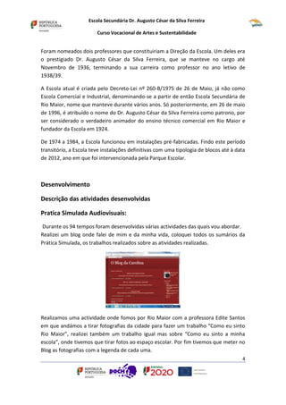 Escola Secundária Dr. Augusto César da Silva Ferreira
Curso Vocacional de Artes e Sustentabilidade
4
Foram nomeados dois professores que constituiriam a Direção da Escola. Um deles era
o prestigiado Dr. Augusto César da Silva Ferreira, que se manteve no cargo até
Novembro de 1936, terminando a sua carreira como professor no ano letivo de
1938/39.
A Escola atual é criada pelo Decreto-Lei nº 260-B/1975 de 26 de Maio, já não como
Escola Comercial e Industrial, denominando-se a partir de então Escola Secundária de
Rio Maior, nome que manteve durante vários anos. Só posteriormente, em 26 de maio
de 1996, é atribuído o nome do Dr. Augusto César da Silva Ferreira como patrono, por
ser considerado o verdadeiro animador do ensino técnico comercial em Rio Maior e
fundador da Escola em 1924.
De 1974 a 1984, a Escola funcionou em instalações pré-fabricadas. Findo este período
transitório, a Escola teve instalações definitivas com uma tipologia de blocos até à data
de 2012, ano em que foi intervencionada pela Parque Escolar.
Desenvolvimento
Descrição das atividades desenvolvidas
Pratica Simulada Audiovisuais:
Durante os 94 tempos foram desenvolvidas várias actividades das quais vou abordar.
Realizei um blog onde falei de mim e da minha vida, coloquei todos os sumários da
Prática Simulada, os trabalhos realizados sobre as atividades realizadas.
Realizamos uma actividade onde fomos por Rio Maior com a professora Edite Santos
em que andámos a tirar fotografias da cidade para fazer um trabalho “Como eu sinto
Rio Maior”, realizei também um trabalho igual mas sobre “Como eu sinto a minha
escola”, onde tivemos que tirar fotos ao espaço escolar. Por fim tivemos que meter no
Blog as fotografias com a legenda de cada uma.
 