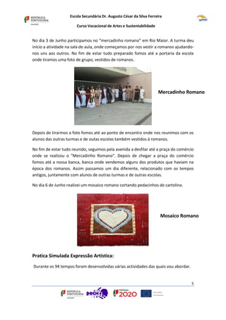 Escola Secundária Dr. Augusto César da Silva Ferreira
Curso Vocacional de Artes e Sustentabilidade
5
No dia 3 de Junho participamos no “mercadinho romano” em Rio Maior. A turma deu
início a atividade na sala de aula, onde começamos por nos vestir a romanos ajudando-
nos uns aos outros. No fim de estar tudo preparado fomos até a portaria da escola
onde tiramos uma foto de grupo, vestidos de romanos.
Depois de tirarmos a foto fomos até ao ponto de encontro onde nos reunimos com os
alunos das outras turmas e de outas escolas também vestidos á romanos.
No fim de estar tudo reunido, seguimos pela avenida a desfilar até a praça do comércio
onde se realizou o "Mercadinho Romano". Depois de chegar a praça do comércio
fomos até a nossa banca, banca onde vendemos alguns dos produtos que haviam na
época dos romanos. Assim passamos um dia diferente, relacionado com os tempos
antigos, juntamente com alunos de outras turmas e de outras escolas.
No dia 6 de Junho realizei um mosaico romano cortando pedacinhos de cartolina.
Pratica Simulada Expressão Artística:
Durante os 94 tempos foram desenvolvidas várias actividades das quais vou abordar.
Mosaico Romano
Mercadinho Romano
 