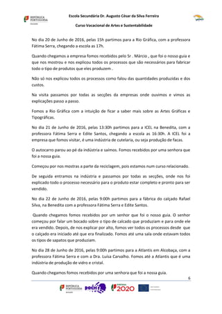 Escola Secundária Dr. Augusto César da Silva Ferreira
Curso Vocacional de Artes e Sustentabilidade
6
No dia 20 de Junho de 2016, pelas 15h partimos para a Rio Gráfica, com a professora
Fátima Serra, chegando a escola as 17h.
Quando chegamos a empresa fomos recebidos pelo Sr . Márcio , que foi o nosso guia e
que nos mostrou e nos explicou todos os processos que são necessários para fabricar
todo o tipo de produtos que eles produzem .
Não só nos explicou todos os processos como falou das quantidades produzidas e dos
custos.
Na visita passamos por todas as secções da empresas onde ouvimos e vimos as
explicações passo a passo.
Fomos a Rio Gráfica com a intuição de ficar a saber mais sobre as Artes Gráficas e
Tipográficas.
No dia 21 de Junho de 2016, pelas 13:30h partimos para a ICEL na Benedita, com a
professora Fátima Serra e Edite Santos, chegando a escola as 16:30h. A ICEL foi a
empresa que fomos visitar, é uma indústria de cutelaria, ou seja produção de facas.
O autocarro parou ao pé da indústria e saímos. Fomos recebidos por uma senhora que
foi a nossa guia.
Começou por nos mostras a parte da reciclagem, pois estamos num curso relacionado.
De seguida entramos na indústria e passamos por todas as secções, onde nos foi
explicado todo o processo necessário para o produto estar completo e pronto para ser
vendido.
No dia 22 de Junho de 2016, pelas 9:00h partimos para a fábrica do calçado Rafael
Silva, na Benedita com a professora Fátima Serra e Edite Santos.
Quando chegamos fomos recebidos por um senhor que foi o nosso guia. O senhor
começou por falar um bocado sobre o tipo de calcado que produziam e para onde ele
era vendido. Depois, de nos explicar por alto, fomos ver todos os processos desde que
o calçado era iniciado até que era finalizado. Fomos até uma sala onde estavam todos
os tipos de sapatos que produziam.
No dia 28 de Junho de 2016, pelas 9:00h partimos para a Atlantis em Alcobaça, com a
professora Fátima Serra e com a Dra. Luísa Carvalho. Fomos até a Atlantis que é uma
indústria de produção de vidro e cristal.
Quando chegamos fomos recebidos por uma senhora que foi a nossa guia.
 