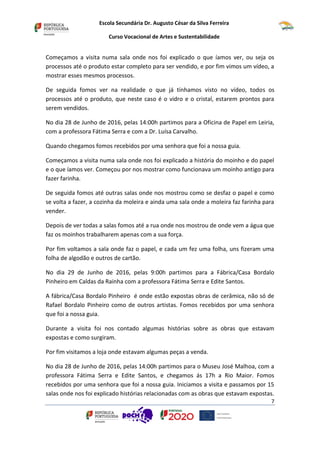 Escola Secundária Dr. Augusto César da Silva Ferreira
Curso Vocacional de Artes e Sustentabilidade
7
Começamos a visita numa sala onde nos foi explicado o que íamos ver, ou seja os
processos até o produto estar completo para ser vendido, e por fim vimos um vídeo, a
mostrar esses mesmos processos.
De seguida fomos ver na realidade o que já tínhamos visto no vídeo, todos os
processos até o produto, que neste caso é o vidro e o cristal, estarem prontos para
serem vendidos.
No dia 28 de Junho de 2016, pelas 14:00h partimos para a Oficina de Papel em Leiria,
com a professora Fátima Serra e com a Dr. Luísa Carvalho.
Quando chegamos fomos recebidos por uma senhora que foi a nossa guia.
Começamos a visita numa sala onde nos foi explicado a história do moinho e do papel
e o que íamos ver. Começou por nos mostrar como funcionava um moinho antigo para
fazer farinha.
De seguida fomos até outras salas onde nos mostrou como se desfaz o papel e como
se volta a fazer, a cozinha da moleira e ainda uma sala onde a moleira faz farinha para
vender.
Depois de ver todas a salas fomos até a rua onde nos mostrou de onde vem a água que
faz os moinhos trabalharem apenas com a sua força.
Por fim voltamos a sala onde faz o papel, e cada um fez uma folha, uns fizeram uma
folha de algodão e outros de cartão.
No dia 29 de Junho de 2016, pelas 9:00h partimos para a Fábrica/Casa Bordalo
Pinheiro em Caldas da Rainha com a professora Fátima Serra e Edite Santos.
A fábrica/Casa Bordalo Pinheiro é onde estão expostas obras de cerâmica, não só de
Rafael Bordalo Pinheiro como de outros artistas. Fomos recebidos por uma senhora
que foi a nossa guia.
Durante a visita foi nos contado algumas histórias sobre as obras que estavam
expostas e como surgiram.
Por fim visitamos a loja onde estavam algumas peças a venda.
No dia 28 de Junho de 2016, pelas 14:00h partimos para o Museu José Malhoa, com a
professora Fátima Serra e Edite Santos, e chegamos ás 17h a Rio Maior. Fomos
recebidos por uma senhora que foi a nossa guia. Iniciamos a visita e passamos por 15
salas onde nos foi explicado histórias relacionadas com as obras que estavam expostas.
 