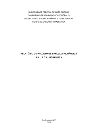 UNIVERSIDADE FEDERAL DE MATO GROSSO 
CAMPUS UNIVERSITÁRIO DE RONDONÓPOLIS 
INSTITUTO DE CIÊNCIAS AGRÁRIAS E TECNOLÓGICAS 
CURSO DE ENGENHARIA MECÂNICA 
RELATÓRIO DE PROJETO DE BANCADA HIDRÁULICA 
S.A.L.A.D.A. HIDRÁULICA 
Rondonópolis-MT 
2014 
 