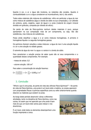 Quanto à cor, o ar e água são incolores, os restantes são corados. Quanto à
combustibilidade o ar e a água consideram-se incombustíveis, isto é, não ardem.

Todos estes materiais são misturas de substâncias: refiro em particular a água do mar
como mistura de substância (água e cloreto de sódio na sua composição), o ar (dióxido
de carbono, azoto, oxigénio, vapor de água) e a areia (material de origem mineral
dividido em grânulos, composta por dióxido de silício).

Do ponto de vista da físico-química nenhum destes materiais é puro, porque
apresentam na sua composição mais de um componente, ou seja, não são
substâncias, mas misturas de substâncias.

Posso ainda classificar a água e o ar como misturas homogéneas. A primeira é
homogénea líquida e a segunda homogénea gasosa.

Os químicos chamam soluções a estas misturas: a água do mar é uma solução liquida
e o ar e uma solução no estado gasoso.

O solvente da água do mar é a agua e o soluto é o cloreto de sódio.

Para caracterizar a solução preciso de saber quais são os seus componentes e a
quantidade desses componentes. Por exemplo:

- massa de soluto: 0,5

- volume solução: 100 cm3

Para saber a concentração da solução fazemos:

                                    3
C=           ↔ C=        = 0,005




     3. Conclusão
“Afinal o que é uma praia, do ponto de vista das ciências Físico-Químicas?” – Do ponto
de vista da Físico-Química, uma praia é um local onde a matéria, os corpos aparecem
com propriedades físicas e químicas específicas como eu referi anteriormente quando
descrevi os materiais que existem na praia.

Ao longo deste período desenvolvi várias e diferentes
atividades, tanto na disciplina de Físico-Química, como nas
outras, foi assim que me apercebi que uma praia é bem
mais do que um local onde vamos para relaxar e nos
divertirmos.

É um local, onde todos os elementos desempenham uma
função importante e única.
 