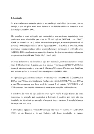 1. Introdução

Os peixes exibem uma vasta diversidade na sua morfologia, nos habitats que ocupam e na sua
biologia, o que, em parte, torna difícil entender a sua história evolutiva e estabelecer a sua
classificação (NELSON, 2006).


Eles compõem o grupo vertebrado mais representativo, tanto em termos quantitativos, como
qualitativos sendo constituídos por cerca de 25 mil espécies (NELSON, 1994; DORIT,
WALKER & BARNES, 1991), dividas em duas classes principais, Chondrichthyes (mais de 750
espécies) e Osteichthyes (mais de 24 mil espécies) (DORIT, WALKER & BARNES, 1991),
constituindo cerca de metade do total de aproximadamente 56 mil espécies de vertebrados vivos
(NELSON, 2006). Anualmente, novas espécies de peixes são descritas, excedendo o número de
tetrapodes descritos (NELSON, 2006 & ABELL et al, 2008).


Os peixes distribuem-se em ambientes de água doce e marinhos, sendo mais numerosos no mar
(mais de 14 mil espécies) do que na água doce (mais de 10 mil espécies) (NELSON, 1994). Em
termos de habitats ocupados os peixes são divididos em 58% no mar, 1% passa parte do ciclo de
vida no mar e no rio e 41% das espécies ocupa a água doce (JOSSEP, 1998).


As espécies da água doce são no total cerca de 14 mil espécies a nível Mundial (SKELTON et al,
2009), a nível Africano aproximadamente 3 mil espécies (ADALBERTO L. VAL et al, 2008), e
a nivel Moçambicano de uma forma geral são cerca de 2 mil espécies (SCHNEIDER, et al,
2005), das quais 5 são ou quase endémicas, 68 ameaçadas e protegidas e 13 introduzidas.


A introdução de peixes na água doce em novas regiões resulta da acção humana de forma
intencional, por exemplo: pela aquacultura e destruição de aquários; por outro lado pela
introdução não intencional, por exemplo: pela água de lastro e esquemas de transferência entre
bacias (MARR et al, 2010).


A introdução de espécies de peixe em Moçambique, é reportada por exemplo por SCHNEIDER
(2008), no rio Limpopo e rio dos Elefantes onde foram introduzidas as espécies
 
