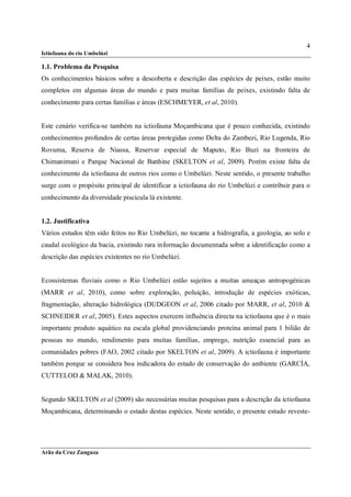 4
Ictiofauna do rio Umbelúzi

1.1. Problema da Pesquisa
Os conhecimentos básicos sobre a descoberta e descrição das espécies de peixes, estão muito
completos em algumas áreas do mundo e para muitas famílias de peixes, existindo falta de
conhecimento para certas famílias e áreas (ESCHMEYER, et al, 2010).


Este cenário verifica-se também na ictiofauna Moçambicana que é pouco conhecida, existindo
conhecimentos profundos de certas áreas protegidas como Delta do Zambezi, Rio Lugenda, Rio
Rovuma, Reserva de Niassa, Reservar especial de Maputo, Rio Buzi na fronteira de
Chimanimani e Parque Nacional de Banhine (SKELTON et al, 2009). Porém existe falta de
conhecimento da ictiofauna de outros rios como o Umbelúzi. Neste sentido, o presente trabalho
surge com o propósito principal de identificar a ictiofauna do rio Umbelúzi e contribuir para o
conhecimento da diversidade piscicula lá existente.


1.2. Justificativa
Vários estudos têm sido feitos no Rio Umbelúzi, no tocante a hidrografia, a geologia, ao solo e
caudal ecológico da bacia, existindo rara informação documentada sobre a identificação como a
descrição das espécies existentes no rio Umbelúzi.


Ecossistemas fluviais como o Rio Umbelúzi estão sujeitos a muitas ameaças antropogénicas
(MARR et al, 2010), como sobre exploração, poluição, introdução de espécies exóticas,
fragmentação, alteração hidrológica (DUDGEON et al, 2006 citado por MARR, et al, 2010 &
SCHNEIDER et al, 2005). Estes aspectos exercem influência directa na ictiofauna que é o mais
importante produto aquático na escala global providenciando proteína animal para 1 bilião de
pessoas no mundo, rendimento para muitas famílias, emprego, nutrição essencial para as
comunidades pobres (FAO, 2002 citado por SKELTON et al, 2009). A ictiofauna é importante
também porque se considera boa indicadora do estado de conservação do ambiente (GARCÍA,
CUTTELOD & MALAK, 2010).


Segundo SKELTON et al (2009) são necessárias muitas pesquisas para a descrição da ictiofauna
Moçambicana, determinando o estado destas espécies. Neste sentido, o presente estudo reveste-




Arão da Cruz Zunguza
 