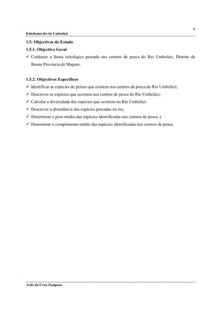 6
Ictiofauna do rio Umbelúzi

1.5. Objectivos do Estudo
1.5.1. Objectivo Geral
 Conhecer a fauna ictiológica pescada nos centros de pesca do Rio Umbelúzi, Distrito de
   Boane Província de Maputo.


1.5.2. Objectivos Específicos
 Identificar as espécies de peixes que existem nos centros de pesca do Rio Umbelúzi;
 Descrever as espécies que ocorrem nos centros de pesca do Rio Umbelúzi;
 Calcular a diversidade das espécies que ocorrem no Rio Umbelúzi
 Descrever a abundância das espécies pescadas no rio;
 Determinar o peso médio das espécies identificadas nos centros de pesca; e
 Determinar o comprimento médio das espécies identificadas nos centros de pesca.




Arão da Cruz Zunguza
 