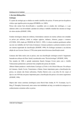 7
Ictiofauna do rio Umbelúzi

2. Revisão Bibliográfica
Ictiologia
É a parte da zoologia que se dedica no estudo científico dos peixes. O termo provem da palavra
ichthyes que significa peixe em grego (STORER et al, 2003).
Peixes não seriam bem diversificados e sucedidos sem os estudos dos ictiólogos, e o que
sabemos sobre a sua diversidade e produto do esforço e trabalho mundial dos mesmos ao longo
de vários séculos (JESSOP, 1998).


Estudos Ictiologicos datam de milénios, historiadores naturais em muitas culturas tem estudado
os peixes por milénios, desde os antigos egípcios, indianos, chineses, gregos e romanos
(CUVIER, 1828 citado por FROESE & PAULY, 1999). A ciência moderna geralmente atribui
sua raiz nos trabalhos de Carl Linne (Linnaeus). Linnaeus produziu a primeira tentativa real de
um sistema organizado de classificação (JESSOP, 1998). Os Zoólogos aceitaram a sua décima
edição do seu Systema Naturae (1758) como ponto inicial da nossa classificação actual.


Linnaeus não lidou muito com os peixes, mas sua classificação ictiologica actual é largamente
baseada nos esforços de Peter Artedi, reconhecido como “Pai da Ictiologia” (JESSOP, 1998).
Nos meados de 1800, o grande anatomista francês Georges Cuvier junto com o Achille
Valenciennes produziram a primeira lista completa dos peixes do mundo.
Alberto Günter produziu o multivolume Catalogue of Fishes in the British Museum. Os esforços
do Linnaeus, Artedi, Cuvier, Vaenciennes e Günter, foram importantes para a classificação dos
peixes, no entanto não foram suficientes, Charles Darwin com a sua obra On the origin of
Species em 1859 deu um passo importante para a classificação dos peixes e de outros organismos
(JESSOP, 1998).


Depois dele vários cientistas (ictiólogos) como David Starr Jordan, B. W. Evermann, Leo S.
Berg, P. Humphry Greenwood, entre outros tem trabalhado ate hoje, no sentido de enriquecer os
conhecimentos existentes sobre os peixes.




Arão da Cruz Zunguza
 