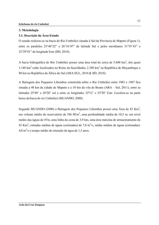 11
Ictiofauna do rio Umbelúzi

3. Metodologia
3.1. Descrição da Área Estudo
O estudo realizou-se na bacia do Rio Umbelúzi situada à Sul da Província de Maputo (Figura 1),
entre os paralelos 25°40’22” e 26°16’47” de latitude Sul e pelos meridianos 31°55’43” e
32°29’01” de longitude Este (IID, 2010).


A bacia hidrográfica do Rio Umbelúzi possui uma área total de cerca de 5.600 km2, dos quais
3.140 km2 estão localizados no Reino da Suazilândia, 2.380 km2 na República de Moçambique e
80 km na República da África do Sul (ARA-SUL, 2010 & IID, 2010).

A Barragem dos Pequenos Libombos construída sobre o Rio Umbelúzi entre 1983 e 1987 fica
situada a 40 km da cidade de Maputo e a 10 km da vila de Boane (ARA – Sul, 2011), entre as
latitudes 25º40’ e 26º20’ sul e entre as longitudes 32º12’ e 32º20’ Este. Localiza-se na parte
baixa da bacia do rio Umbelúzi (MUANDO, 2000).


Segundo MUANDO (2000) a Barragem dos Pequenos Libombos possui uma Área de 42 Km2,
um volume médio do reservatório de 386 M/m3, uma profundidade média de 10,5 m, um nível
médio das águas de 47m, uma linha da costa de 3,9 km, uma área máxima de armazenamento de
43 Km2, entradas médias de águas (estimadas) de 7,0 m3/s, saídas médias de águas (estimadas):
4,0 m3/s e tempo médio de retenção da água de 1,3 anos.




Arão da Cruz Zunguza
 