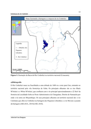 12
Ictiofauna do rio Umbelúzi


                       Mapa ilustrando a barragem e o trajecto do rio Umbelúzi




       Legenda:
                                                 1
                                                            2
       1 – Albufeira dos
       Pequenos
       Libombos

       2 – Rio Umbelúzi




Figura 1: Ilustração da Bacia do Rio Umbelúzi no território nacional (Cenacarta).


a)Hidrografia
O Rio Umbelúzi nasce na Suazilândia a uma altitude de 1680 m e corre para Este, entrando no
território nacional pela vila fronteiriça de Goba. Os principais afluentes são os rios Black
M´buluzi e o White M´buluzi, que confluem com o rio principal aproximadamente a 22 Km² da
fronteira da Localidade Goba no Posto Administrativo de Changalane, Distrito de Namaacha por
onde o rio entra em Moçambique. Os seus principais afluentes em território nacional são: o rio
Calichane que aflui no Umbelúzi na barragem dos Pequenos Libombos e o rio Movene a jusante
da barragem (ARA-SUL, 2010 & IID, 2010).




Arão da Cruz Zunguza
 