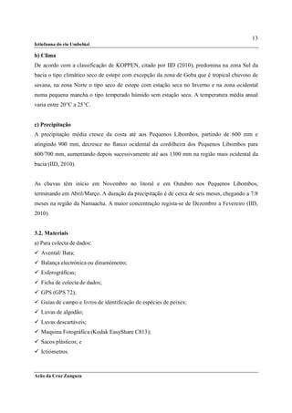 13
Ictiofauna do rio Umbelúzi

b) Clima
De acordo com a classificação de KOPPEN, citado por IID (2010), predomina na zona Sul da
bacia o tipo climático seco de estepe com excepção da zona de Goba que é tropical chuvoso de
savana, na zona Norte o tipo seco de estepe com estação seca no Inverno e na zona ocidental
numa pequena mancha o tipo temperado húmido sem estação seca. A temperatura média anual
varia entre 20°C a 25°C.


c) Precipitação
A precipitação média cresce da costa até aos Pequenos Libombos, partindo de 600 mm e
atingindo 900 mm, decresce no flanco ocidental da cordilheira dos Pequenos Libombos para
600/700 mm, aumentando depois sucessivamente até aos 1300 mm na região mais ocidental da
bacia (IID, 2010).


As chuvas têm início em Novembro no litoral e em Outubro nos Pequenos Libombos,
terminando em Abril/Março. A duração da precipitação é de cerca de seis meses, chegando a 7/8
meses na região da Namaacha. A maior concentração regista-se de Dezembro a Fevereiro (IID,
2010).


3.2. Materiais
a) Para colecta de dados:
 Avental/ Bata;
 Balança electrónica ou dinamómetro;
 Esferográficas;
 Ficha de colecta de dados;
 GPS (GPS 72);
 Guias de campo e livros de identificação de espécies de peixes;
 Luvas de algodão;
 Luvas descartáveis;
 Maquina Fotográfica (Kodak EasyShare C813);
 Sacos plásticos; e
 Ictiómetros.



Arão da Cruz Zunguza
 