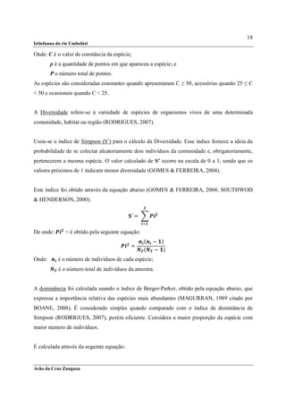 18
Ictiofauna do rio Umbelúzi

Onde: C é o valor de constância da espécie;
       p é a quantidade de pontos em que apareceu a espécie; e
       P o número total de pontos.
As espécies são consideradas constantes quando apresentaram C ≥ 50, acessórias quando 25 ≤ C
< 50 e ocasionais quando C < 25.


A Diversidade refere-se à variedade de espécies de organismos vivos de uma determinada
comunidade, habitat ou região (RODRIGUES, 2007).


Usou-se o índice de Simpson (S’) para o cálculo da Diversidade. Esse índice fornece a ideia da
probabilidade de se colectar aleatoriamente dois indivíduos da comunidade e, obrigatoriamente,
pertencerem a mesma espécie. O valor calculado de S’ ocorre na escala de 0 a 1, sendo que os
valores próximos de 1 indicam menor diversidade (GOMES & FERREIRA, 2004).


Este índice foi obtido através da equação abaixo (GOMES & FERREIRA, 2004; SOUTHWOD
& HENDERSON, 2000):

                                           ’ =	

De onde:       = é obtido pela seguinte equação:
                                                   (   − )
                                           =
                                                   (   − )
Onde: 		   é o número de indivíduos de cada espécie;
           	é o número total de indivíduos da amostra.


A dominância foi calculada usando o índice de Berger-Parker, obtido pela equação abaixo, que
expressa a importância relativa das espécies mais abundantes (MAGURRAN, 1989 citado por
BOANE, 2008). É considerado simples quando comparado com o índice de dominância de
Simpson (RODRIGUES, 2007), porém eficiente. Considera a maior proporção da espécie com
maior número de indivíduos.


É calculada através da seguinte equação:


Arão da Cruz Zunguza
 