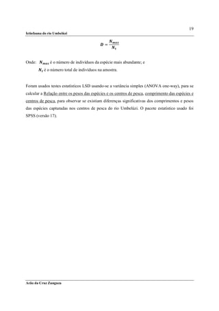 19
Ictiofauna do rio Umbelúzi


                                              =



Onde: 		      	é o número de indivíduos da espécie mais abundante; e
           	é o número total de indivíduos na amostra.


Foram usados testes estatísticos LSD usando-se a variância simples (ANOVA one-way), para se
calcular a Relação entre os pesos das espécies e os centros de pesca, comprimento das espécies e
centros de pesca, para observar se existiam diferenças significativas dos comprimentos e pesos
das espécies capturadas nos centros de pesca do rio Umbelúzi. O pacote estatístico usado foi
SPSS (versão 17).




Arão da Cruz Zunguza
 