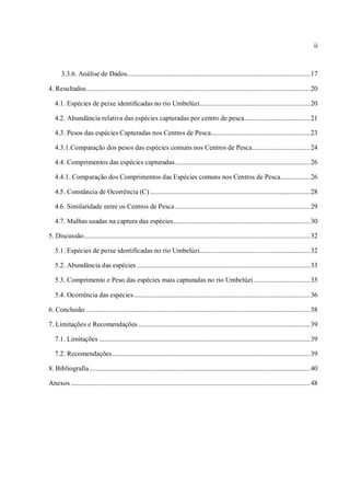 ii



       3.3.6. Análise de Dados............................................................................................................... 17

4. Resultados........................................................................................................................................ 20

   4.1. Espécies de peixe identificadas no rio Umbelúzi................................................................... 20

   4.2. Abundância relativa das espécies capturadas por centro de pesca........................................ 21

   4.3. Pesos das espécies Capturadas nos Centros de Pesca ............................................................ 23

   4.3.1.Comparação dos pesos das espécies comuns nos Centros de Pesca ................................... 24

   4.4. Comprimentos das espécies capturadas .................................................................................. 26

   4.4.1. Comparação dos Comprimentos das Espécies comuns nos Centros de Pesca.................. 26

   4.5. Constância de Ocorrência (C) ................................................................................................. 28

   4.6. Similaridade entre os Centros de Pesca .................................................................................. 29

   4.7. Malhas usadas na captura das espécies................................................................................... 30

5. Discussão ......................................................................................................................................... 32

   5.1. Espécies de peixe identificadas no rio Umbelúzi................................................................... 32

   5.2. Abundância das espécies ......................................................................................................... 33

   5.3. Comprimento e Peso das espécies mais capturadas no rio Umbelúzi .................................. 35

   5.4. Ocorrência das espécies ........................................................................................................... 36

6. Conclusão ........................................................................................................................................ 38

7. Limitações e Recomendações ........................................................................................................ 39

   7.1. Limitações ................................................................................................................................ 39

   7.2. Recomendações ........................................................................................................................ 39

8. Bibliografia ...................................................................................................................................... 40

Anexos ................................................................................................................................................. 48
 