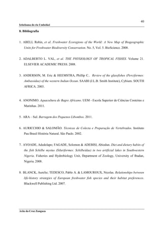 40
Ictiofauna do rio Umbelúzi

8. Bibliografia


1. ABELL Robin, et al. Freshwater Ecoregions of the World: A New Map of Biogeographic
    Units for Freshwater Biodiversity Conservation. No. 5, Vol. 5. BioScience. 2008.


2. ADALBERTO L. VAL, et al. THE PHYSIOLOGY OF TROPICAL FISHES. Volume 21.
    ELSEVIER ACADEMIC PRESS. 2008.


3. ANDERSON, M. Eric & HEEMSTRA, Phillip C.. Review of the glassfishes (Perciformes:
    Ambassidae) of the western Indian Ocean. SAABI (J.L.B. Smith Institute), Cybium. SOUTH
    AFRICA. 2003.



4. ANONIMO. Aquacultura de Bagre Africano. UEM - Escola Superior de Ciências Costeiras e
    Marinhas. 2011.


5. ARA – Sul. Barragem dos Pequenos Libombos. 2011.


6. AURICCHIO & SALOMÃO. Técnicas de Colecta e Preparação de Vertebrados. Instituto
    Pau Brasil História Natural. São Paulo. 2002.


7. AYOADE, Adedolapo; FAGADE, Solomon & ADEBISI, Abiodun. Diet and dietary habits of
    the fish Schilbe mystus (Siluriformes: Schilbeidae) in two artificial lakes in Southwestern
    Nigeria. Fisheries and Hydrobiology Unit, Department of Zoology, University of Ibadan,
    Nigeria. 2008.


8. BLANCK, Aurelie; TEDESCO, Pablo A. & LAMOUROUX, Nicolas. Relationships between
    life-history strategies of European freshwater fish species and their habitat preferences.
    Blackwell Publishing Ltd. 2007.




Arão da Cruz Zunguza
 