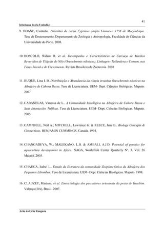 41
Ictiofauna do rio Umbelúzi

9. BOANE, Custódio. Parasitas de carpa Cyprinus carpio Linnaeus, 1758 de Moçambique.
    Tese de Doutoramento. Departamento de Zoologia e Antropologia, Faculdade de Ciências da
    Universidade do Porto. 2008.



10. BOSCOLO, Wilson R. et al. Desempenho e Características de Carcaça de Machos
    Revertidos de Tilápias do Nilo (Oreochromis niloticus), Linhagens Tailandesa e Comum, nas
    Fases Inicial e de Crescimento. Revista Brasileira de Zootecnia. 2001



11. BUQUE, Lina I. B. Distribuição e Abundancia da tilapia invasiva Oreochromis niloticus na
    Albufeira de Cahora Bassa. Tese de Licenciatura. UEM- Dept. Ciências Biológicas. Maputo.
    2007.


12. CABANELAS, Vanessa de L.. A Comunidade Ictiológica na Albufeira de Cahora Bassa e
    Suas Interacções Tróficas. Tese de Licenciatura. UEM- Dept. Ciências Biológicas. Maputo.
    2005.


13. CAMPBELL, Neil A.; MITCHELL, Lawrence G. & REECE, Jane B.. Biology Concepts &
    Connections. BENJAMIN CUMMINGS, Canada. 1994.



14. CHANGADEYA, W.; MALEKANO, L.B. & AMBALI, A.J.D. Potential of genetics for
    aquaculture development in Africa. NAGA, WorldFish Center Quarterly Nº. 3. Vol. 26
    Malaŵi. 2003.


15. CHAÚCA, Isabel L.. Estudo da Estrutura da comunidade Zooplanctônica da Albufeira dos
    Pequenos Libombos. Tese de Licenciatura. UEM- Dept. Ciências Biológicas. Maputo. 1998.


16. CLAUZET, Mariana; et al. Etnoictiologia dos pescadores artesanais da praia de Guaibim.
    Valença (BA), Brasil. 2007.




Arão da Cruz Zunguza
 