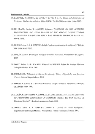 42
Ictiofauna do rio Umbelúzi

17. DARWALL, W.; SMITH, K.; LOWE, T. & VIÉ, J.-C. The Status and Distribution of
    Freshwater Biodiversity in Eastern Africa. IUCN – The World Conservation Union. 2005.



18. DE GRAAF, Gertjan & JANSSEN, Johannes. HANDBOOK ON THE ARTIFICIAL
    REPRODUCTION AND POND REARING OF THE AFRICAN CATFISH CLARIAS
    GARIEPINUS IN SUB-SAHARAN AFRICA. FAO, FISHERIES TECHNICAL PAPER 362.
    ROME. 1996.


19. DE JESUS, Ana C. S. & SAMPAIO, Isabel. Fundamentos de educação ambiental. 1ª Edição,
    FTC EAD. Brasil. 2007.


20. DIAS, M. Afonso. Amostragem biológica: tamanhos individuais. Universidade do Algarve.
    2007.


21. DORIT, Robert L; JR. WALKER, Warren F & BARNES, Robert D. Zoology. Harcourt
    College Rublishers. USA. 1991.


22. ESCHMEYER, William et al. Marine fish diversity: history of knowledge and discovery
    (Pisces). Zootaxa Magnolia Press. 2010.


23. FROESE, R. & PAULY D. FishBase: Conceitos, Design e Fontes de Informação. 1ª Edição,
    CLARM EC FAO. 1999.



24. GARCÍA, N.; CUTTELOD, A. & MALAK, D. Abdul. THE STATUS AND DISTRIBUTION
    OF FRESHWATER BIODIVERSITY IN NORTHERN AFRICA. The IUCN Red List of
    Threatened Species™ – Regional Assessment. Spain. 2010


25. GOMES, Abílio S. & FERREIRA, Simone P.. “Análise de Dados Ecológicos”.
    Departamento de Biologia Marinha – Universidade Federal Fluminense. Niterói. 2004.




Arão da Cruz Zunguza
 
